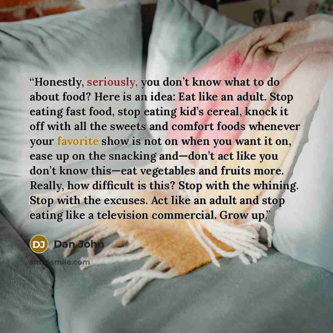 “Honestly, seriously, you don’t know what to do about food? Here is an idea: Eat like an adult. Stop eating fast food, stop eating kid’s cereal, knock it off with all the sweets and comfort foods whenever your favorite show is not on when you want it on, ease up on the snacking and—don’t act like…” quote by Dan John