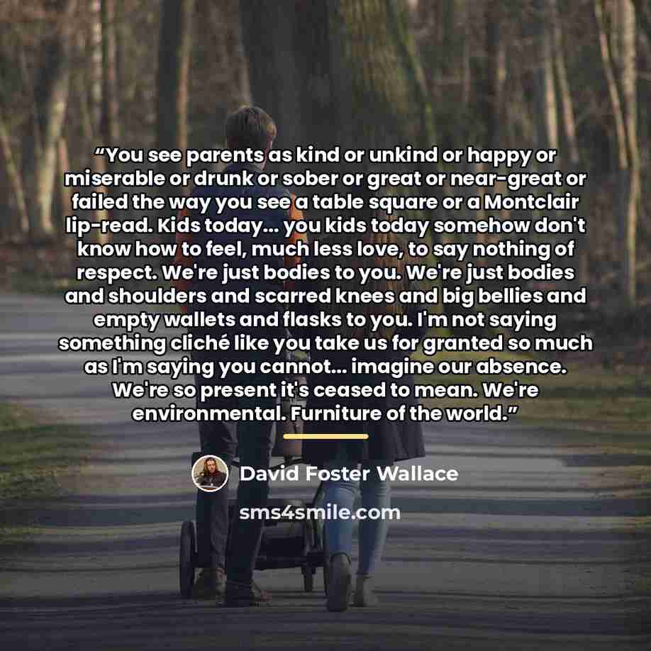 “You see parents as kind or unkind or happy or miserable or drunk or sober or great or near-great or failed the way you see a table square or a Montclair lip-read. Kids today... you kids today somehow don't know how to feel, much less love, to say nothing of respect. We're just bodies to you. We're…” quote by David Foster Wallace