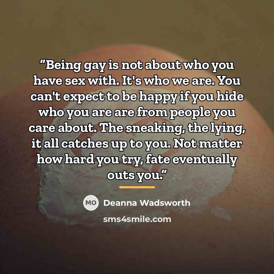 “Being gay is not about who you have sex with. It's who we are. You can't expect to be happy if you hide who you are are from people you care about. The sneaking, the lying, it all catches up to you. Not matter how hard you try, fate eventually outs you.” quote by Deanna Wadsworth