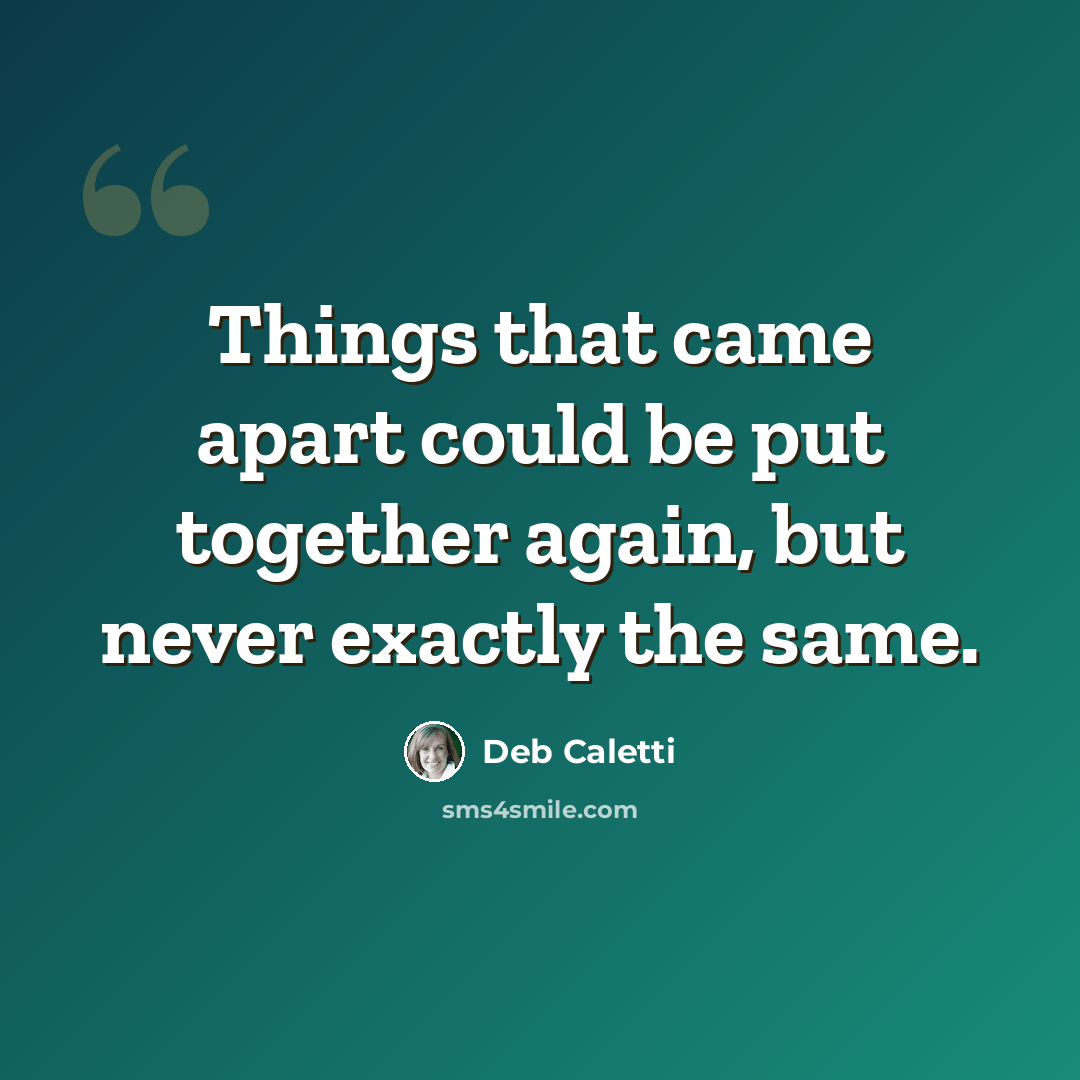 “Things that came apart could be put together again, but never exactly the same.” quote by Deb Caletti