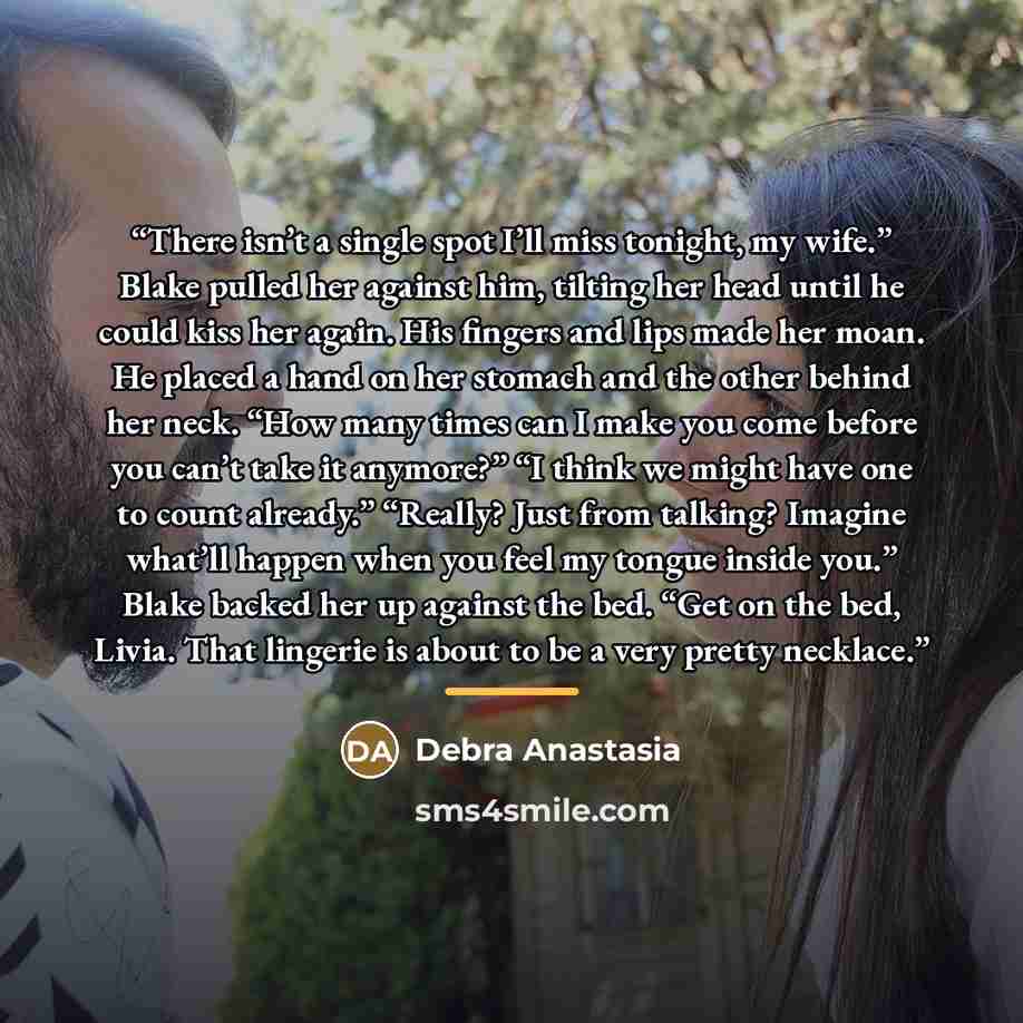 “There isn’t a single spot I’ll miss tonight, my wife.” Blake pulled her against him, tilting her head until he could kiss her again. His fingers and lips made her moan. He placed a hand on her stomach and the other behind her neck. “How many times can I make you come before you can’t take it…” quote by Debra Anastasia