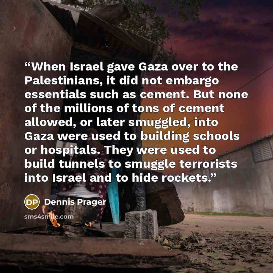 “When Israel gave Gaza over to the Palestinians, it did not embargo essentials such as cement. But none of the millions of tons of cement allowed, or later smuggled, into Gaza were used to building schools or hospitals. They were used to build tunnels to smuggle terrorists into Israel and to hide…” quote by Dennis Prager
