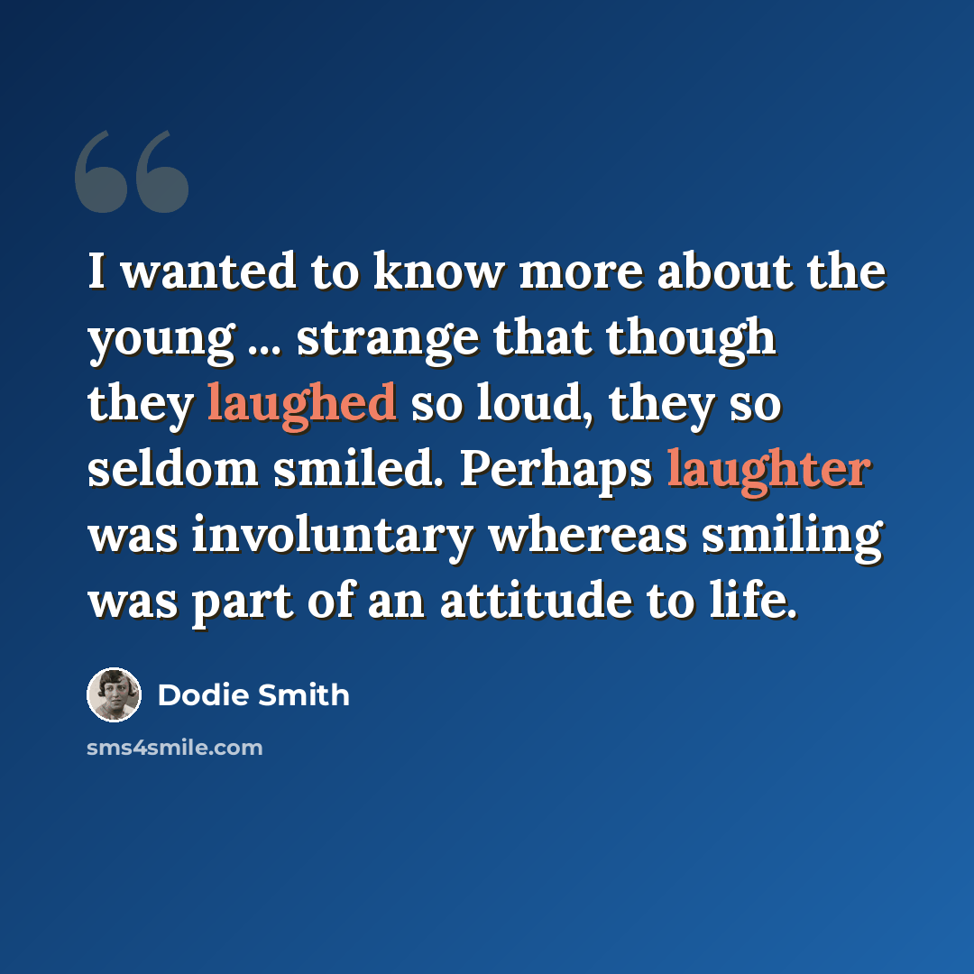 “I wanted to know more about the young ... strange that though they laughed so loud, they so seldom smiled. Perhaps laughter was involuntary whereas smiling was part of an attitude to life.” quote by Dodie Smith