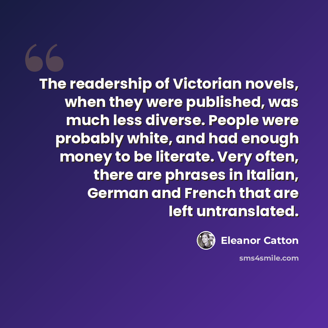 “The readership of Victorian novels, when they were published, was much less diverse. People were probably white, and had enough money to be literate. Very often, there are phrases in Italian, German and French that are left untranslated.” quote by Eleanor Catton