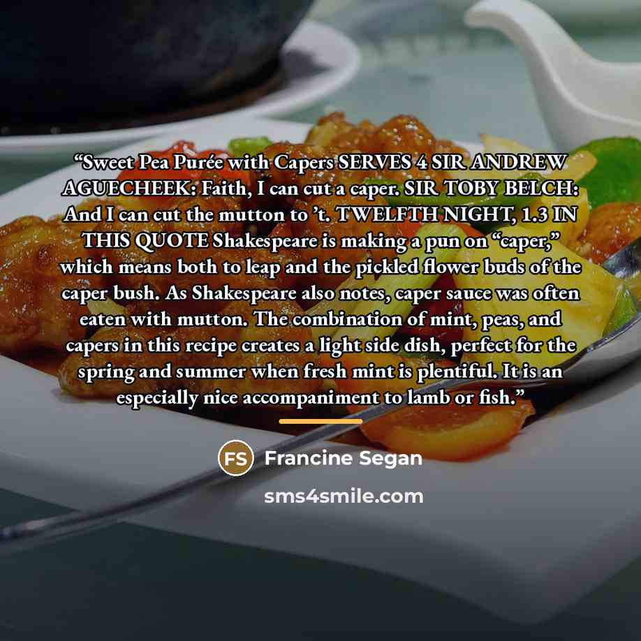 “Sweet Pea Purée with Capers SERVES 4 SIR ANDREW AGUECHEEK: Faith, I can cut a caper. SIR TOBY BELCH: And I can cut the mutton to ’t. TWELFTH NIGHT, 1.3 IN THIS QUOTE Shakespeare is making a pun on “caper,” which means both to leap and the pickled flower buds of the caper bush. As Shakespeare also…” quote by Francine Segan