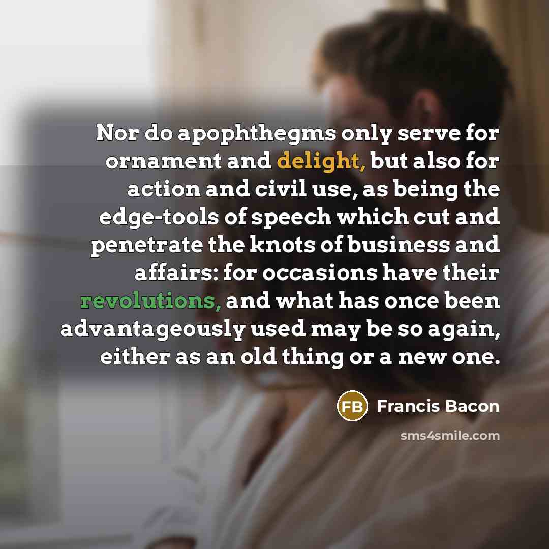“Nor do apophthegms only serve for ornament and delight, but also for action and civil use, as being the edge-tools of speech which cut and penetrate the knots of business and affairs: for occasions have their revolutions, and what has once been advantageously used may be so again, either as an old…” quote by Francis Bacon