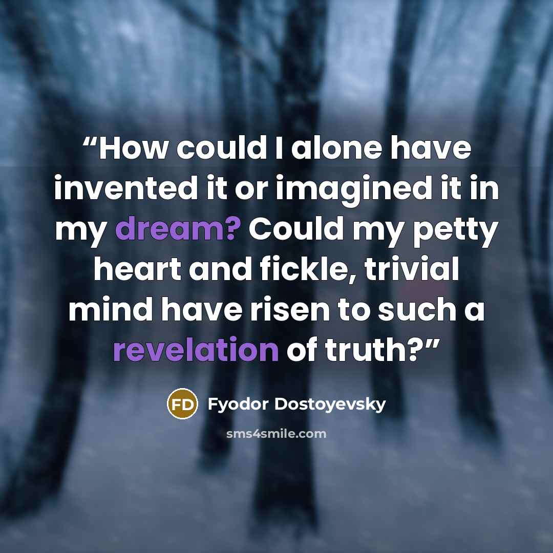 “How could I alone have invented it or imagined it in my dream? Could my petty heart and fickle, trivial mind have risen to such a revelation of truth?” quote by Fyodor Dostoyevsky