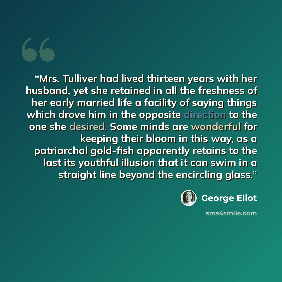 “Mrs. Tulliver had lived thirteen years with her husband, yet she retained in all the freshness of her early married life a facility of saying things which drove him in the opposite direction to the one she desired. Some minds are wonderful for keeping their bloom in this way, as a patriarchal…” quote by George Eliot
