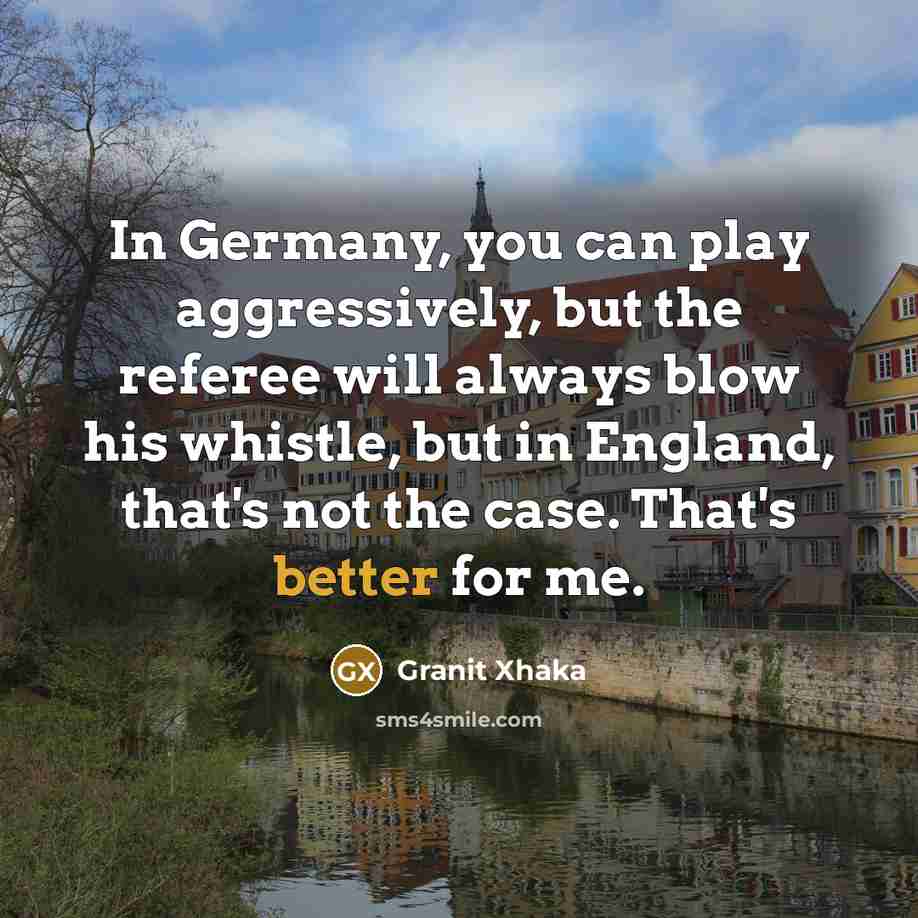 “In Germany, you can play aggressively, but the referee will always blow his whistle, but in England, that's not the case. That's better for me.” quote by Granit Xhaka