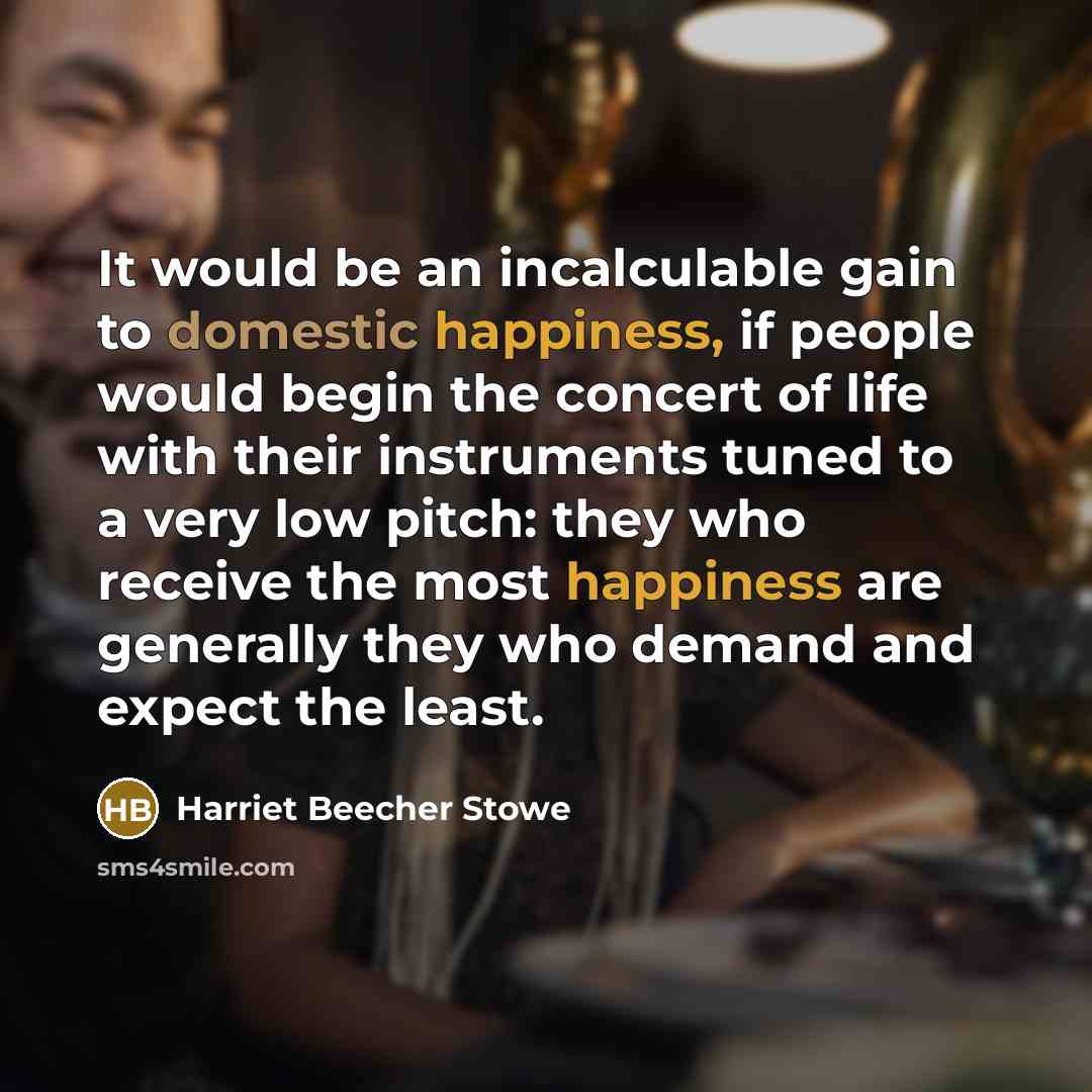 “It would be an incalculable gain to domestic happiness, if people would begin the concert of life with their instruments tuned to a very low pitch: they who receive the most happiness are generally they who demand and expect the least.” quote by Harriet Beecher Stowe