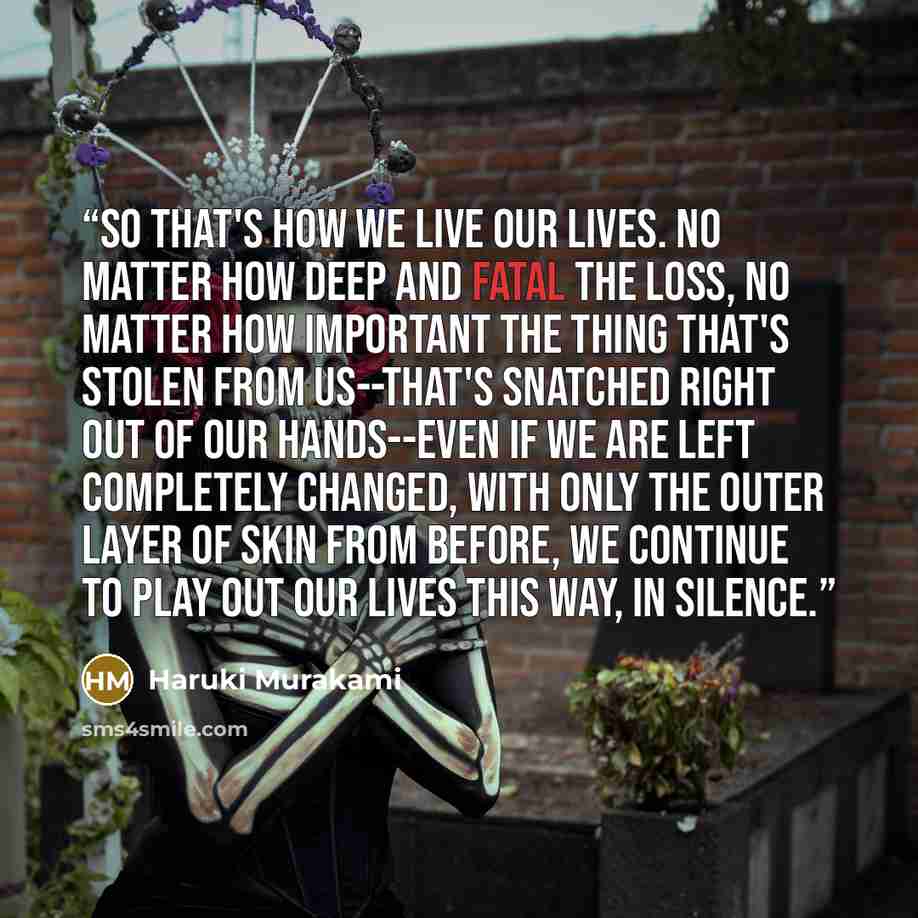 “So that's how we live our lives. No matter how deep and fatal the loss, no matter how important the thing that's stolen from us--that's snatched right out of our hands--even if we are left completely changed, with only the outer layer of skin from before, we continue to play out our lives this…” quote by Haruki Murakami