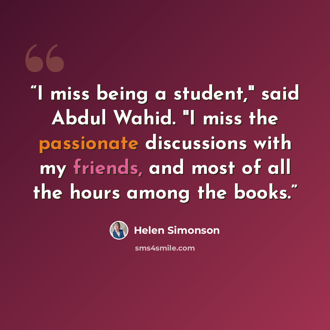 “I miss being a student," said Abdul Wahid. "I miss the passionate discussions with my friends, and most of all the hours among the books.” quote by Helen Simonson