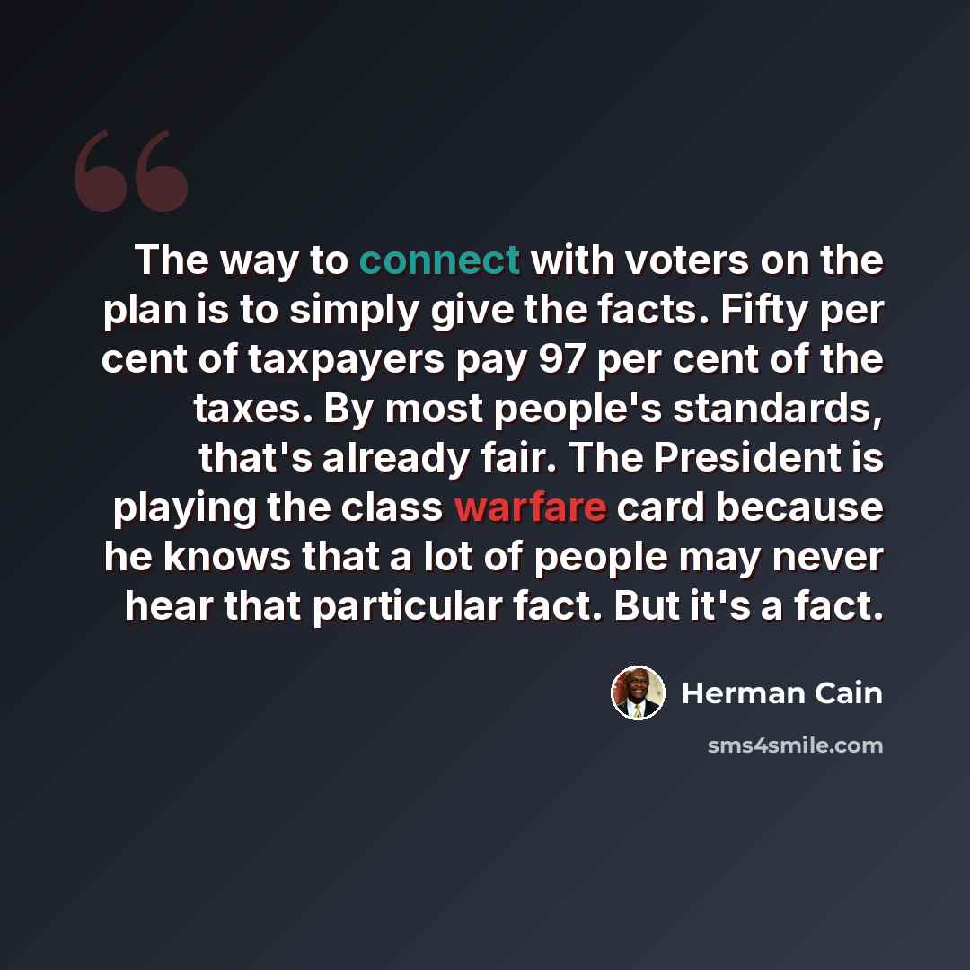 “The way to connect with voters on the plan is to simply give the facts. Fifty per cent of taxpayers pay 97 per cent of the taxes. By most people's standards, that's already fair. The President is playing the class warfare card because he knows that a lot of people may never hear that particular…” quote by Herman Cain