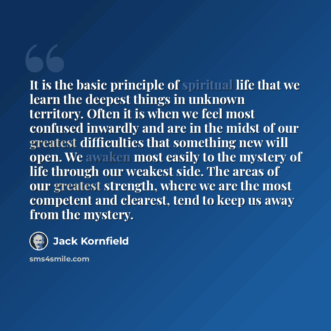 “It is the basic principle of spiritual life that we learn the deepest things in unknown territory. Often it is when we feel most confused inwardly and are in the midst of our greatest difficulties that something new will open. We awaken most easily to the mystery of life through our weakest side…” quote by Jack Kornfield