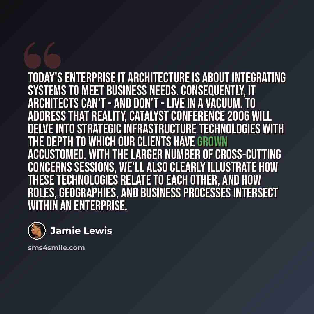 “Today's enterprise IT architecture is about integrating systems to meet business needs. Consequently, IT architects can't - and don't - live in a vacuum. To address that reality, Catalyst Conference 2006 will delve into strategic infrastructure technologies with the depth to which our clients have…” quote by Jamie Lewis
