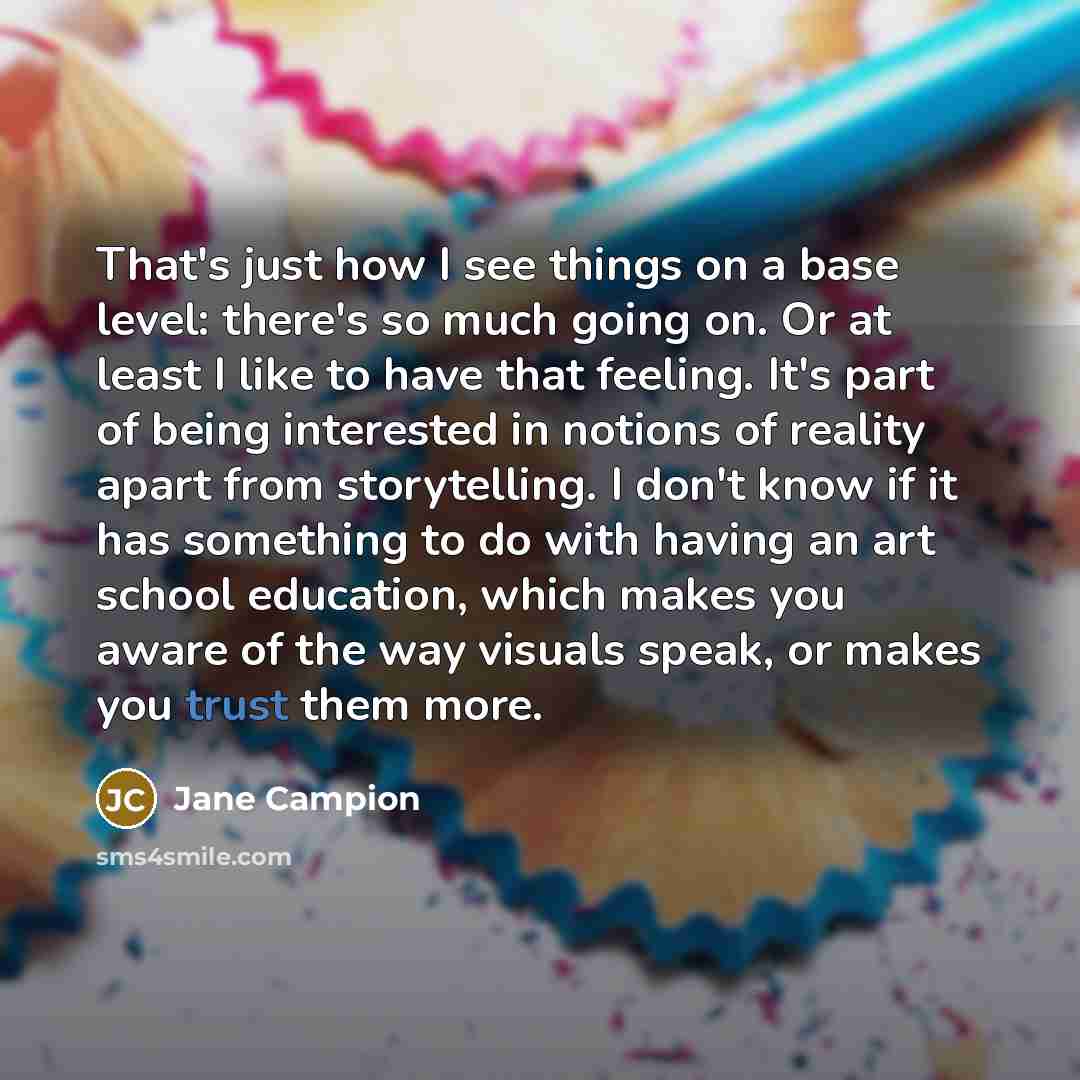 “That's just how I see things on a base level: there's so much going on. Or at least I like to have that feeling. It's part of being interested in notions of reality apart from storytelling. I don't know if it has something to do with having an art school education, which makes you aware of the way…” quote by Jane Campion