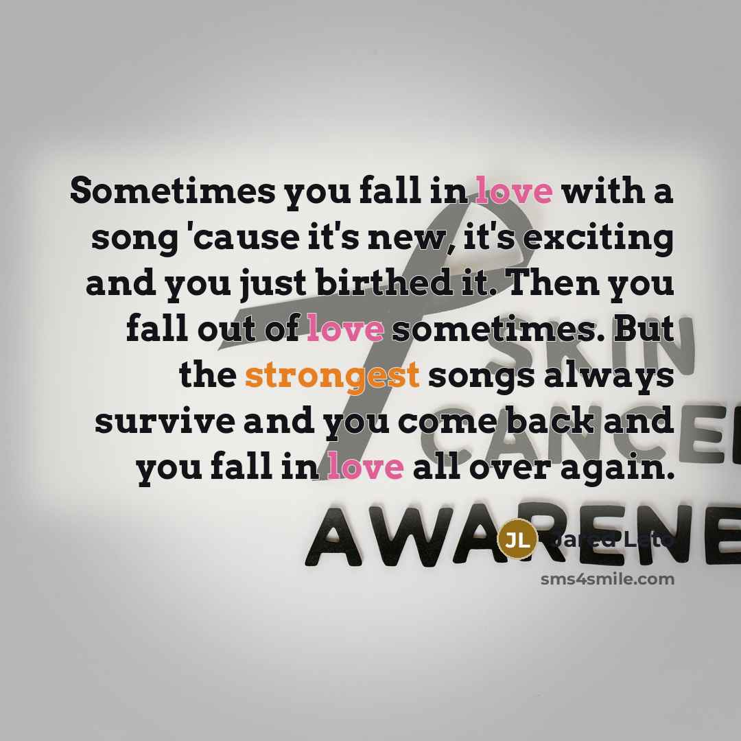 “Sometimes you fall in love with a song 'cause it's new, it's exciting and you just birthed it. Then you fall out of love sometimes. But the strongest songs always survive and you come back and you fall in love all over again.” quote by Jared Leto