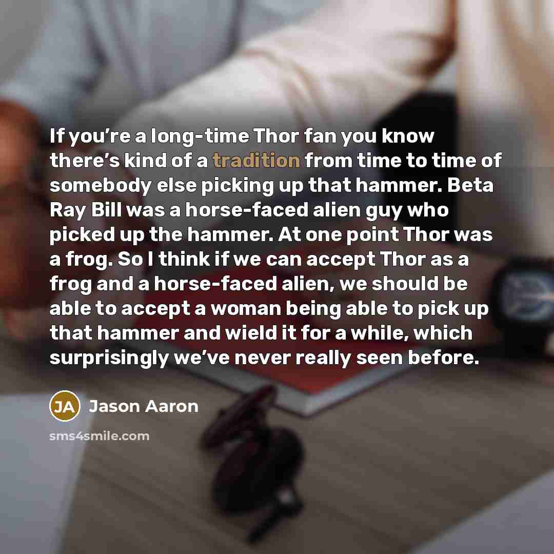 “If you’re a long-time Thor fan you know there’s kind of a tradition from time to time of somebody else picking up that hammer. Beta Ray Bill was a horse-faced alien guy who picked up the hammer. At one point Thor was a frog. So I think if we can accept Thor as a frog and a horse-faced alien, we…” quote by Jason Aaron