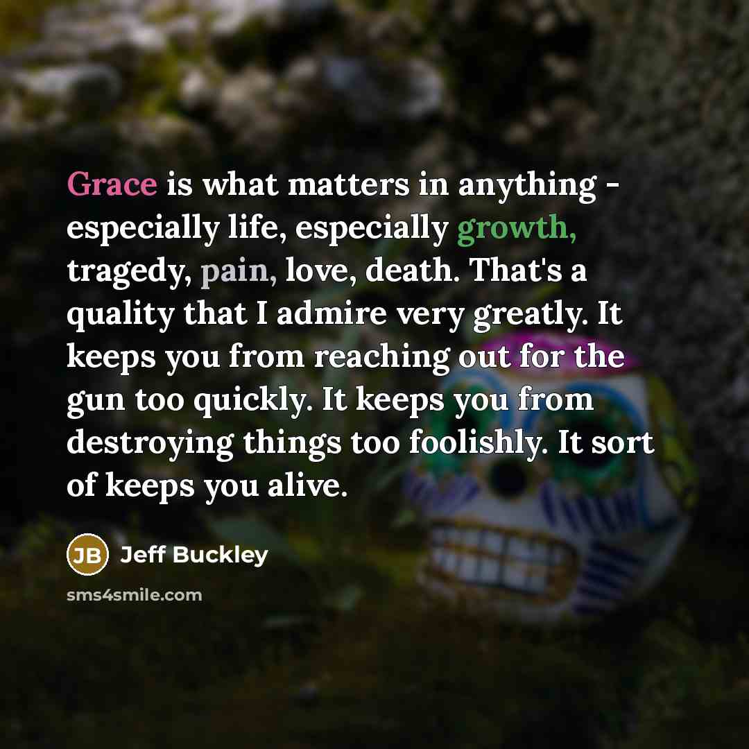 “Grace is what matters in anything - especially life, especially growth, tragedy, pain, love, death. That's a quality that I admire very greatly. It keeps you from reaching out for the gun too quickly. It keeps you from destroying things too foolishly. It sort of keeps you alive.” quote by Jeff Buckley