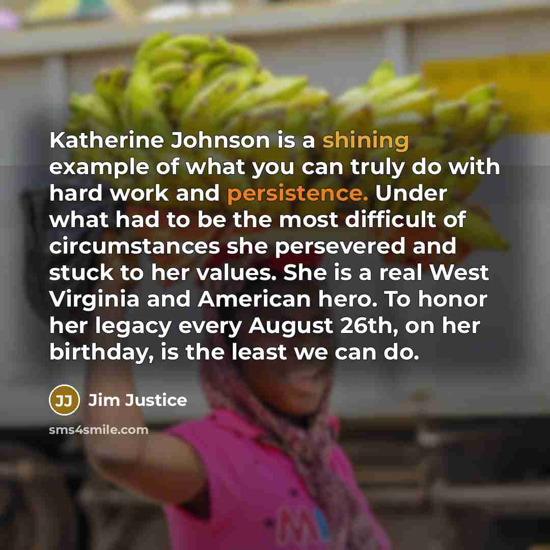 “Katherine Johnson is a shining example of what you can truly do with hard work and persistence. Under what had to be the most difficult of circumstances she persevered and stuck to her values. She is a real West Virginia and American hero. To honor her legacy every August 26th, on her birthday, is…” quote by Jim Justice