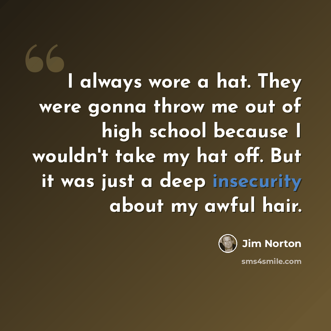 “I always wore a hat. They were gonna throw me out of high school because I wouldn't take my hat off. But it was just a deep insecurity about my awful hair.” quote by Jim Norton