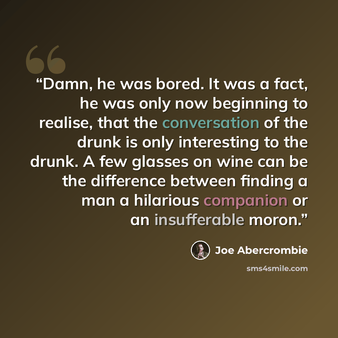 “Damn, he was bored. It was a fact, he was only now beginning to realise, that the conversation of the drunk is only interesting to the drunk. A few glasses on wine can be the difference between finding a man a hilarious companion or an insufferable moron.” quote by Joe Abercrombie