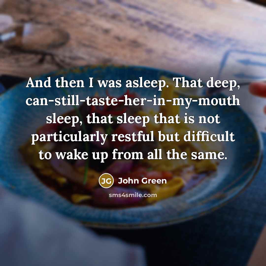 “And then I was asleep. That deep, can-still-taste-her-in-my-mouth sleep, that sleep that is not particularly restful but difficult to wake up from all the same.” quote by John Green