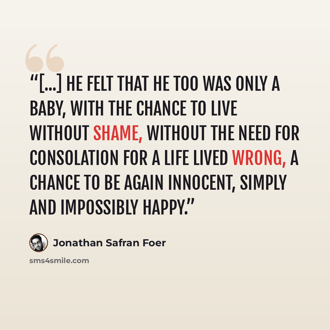 “[...] he felt that he too was only a baby, with the chance to live without shame, without the need for consolation for a life lived wrong, a chance to be again innocent, simply and impossibly happy.” quote by Jonathan Safran Foer