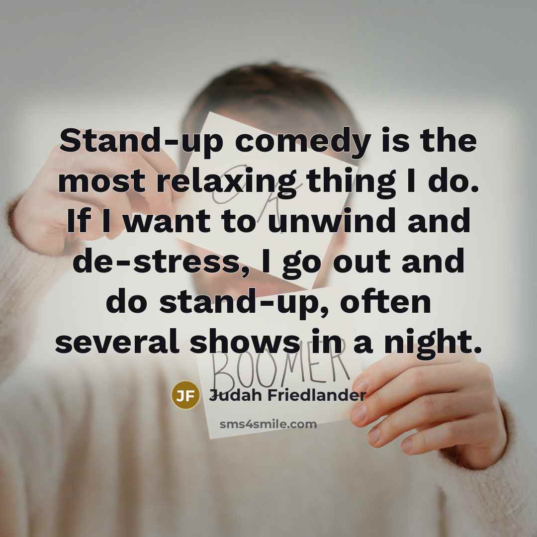 “Stand-up comedy is the most relaxing thing I do. If I want to unwind and de-stress, I go out and do stand-up, often several shows in a night.” quote by Judah Friedlander
