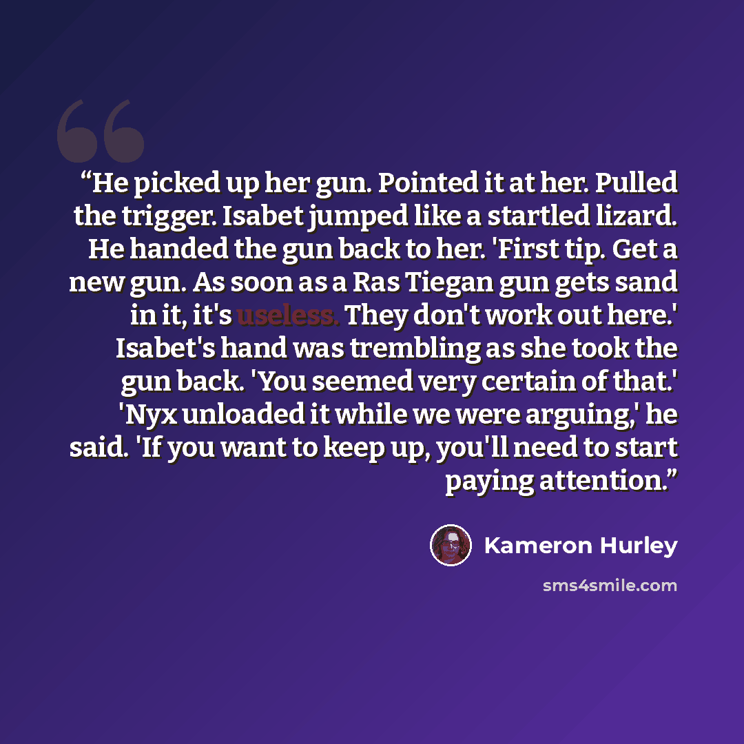 “He picked up her gun. Pointed it at her. Pulled the trigger. Isabet jumped like a startled lizard. He handed the gun back to her. 'First tip. Get a new gun. As soon as a Ras Tiegan gun gets sand in it, it's useless. They don't work out here.' Isabet's hand was trembling as she took the gun back…” quote by Kameron Hurley