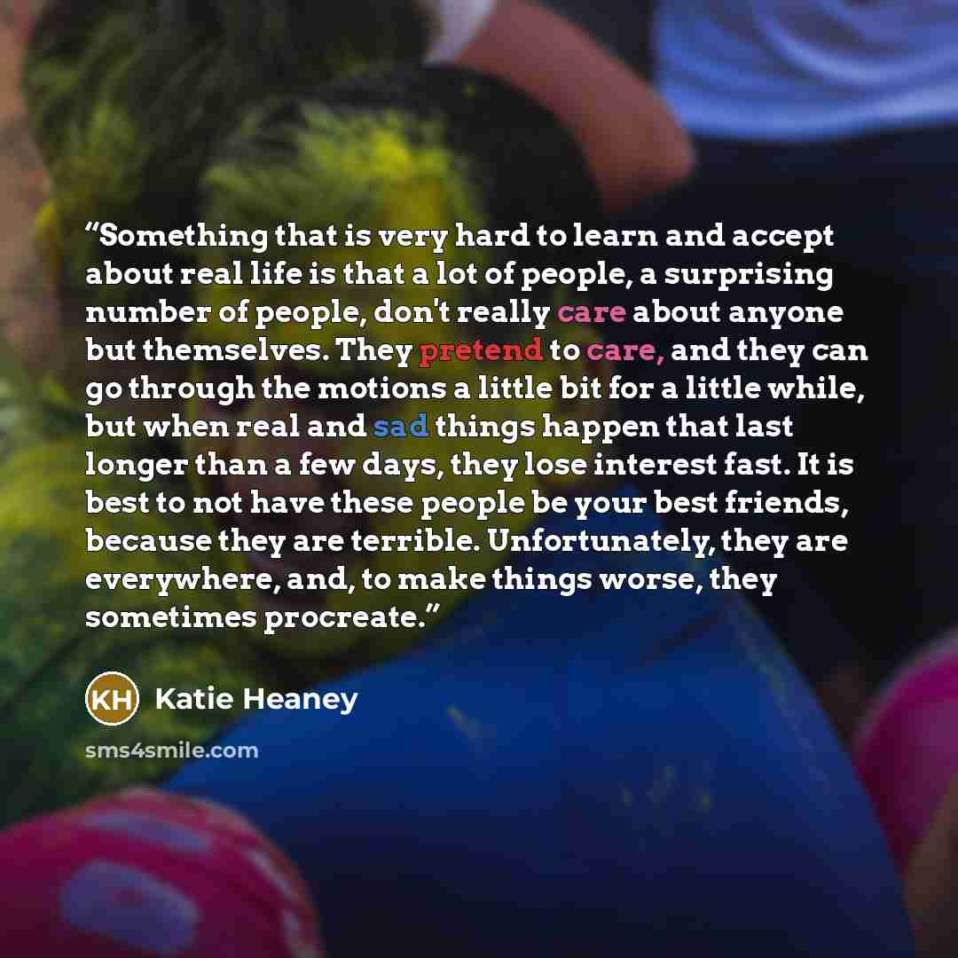“Something that is very hard to learn and accept about real life is that a lot of people, a surprising number of people, don't really care about anyone but themselves. They pretend to care, and they can go through the motions a little bit for a little while, but when real and sad things happen that…” quote by Katie Heaney