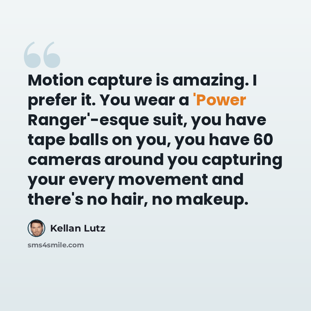 “Motion capture is amazing. I prefer it. You wear a 'Power Ranger'-esque suit, you have tape balls on you, you have 60 cameras around you capturing your every movement and there's no hair, no makeup.” quote by Kellan Lutz