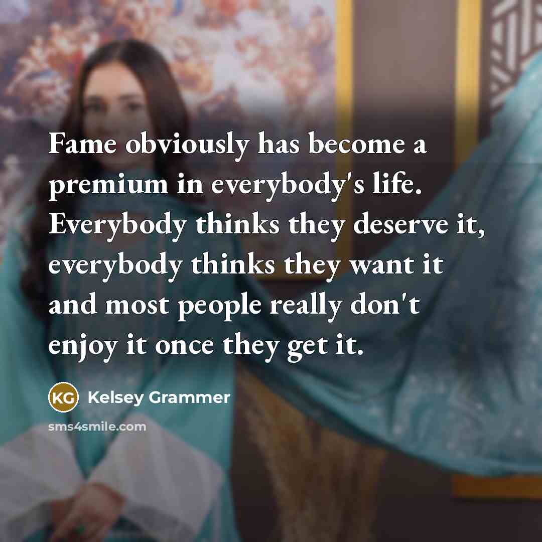 “Fame obviously has become a premium in everybody's life. Everybody thinks they deserve it, everybody thinks they want it and most people really don't enjoy it once they get it.” quote by Kelsey Grammer
