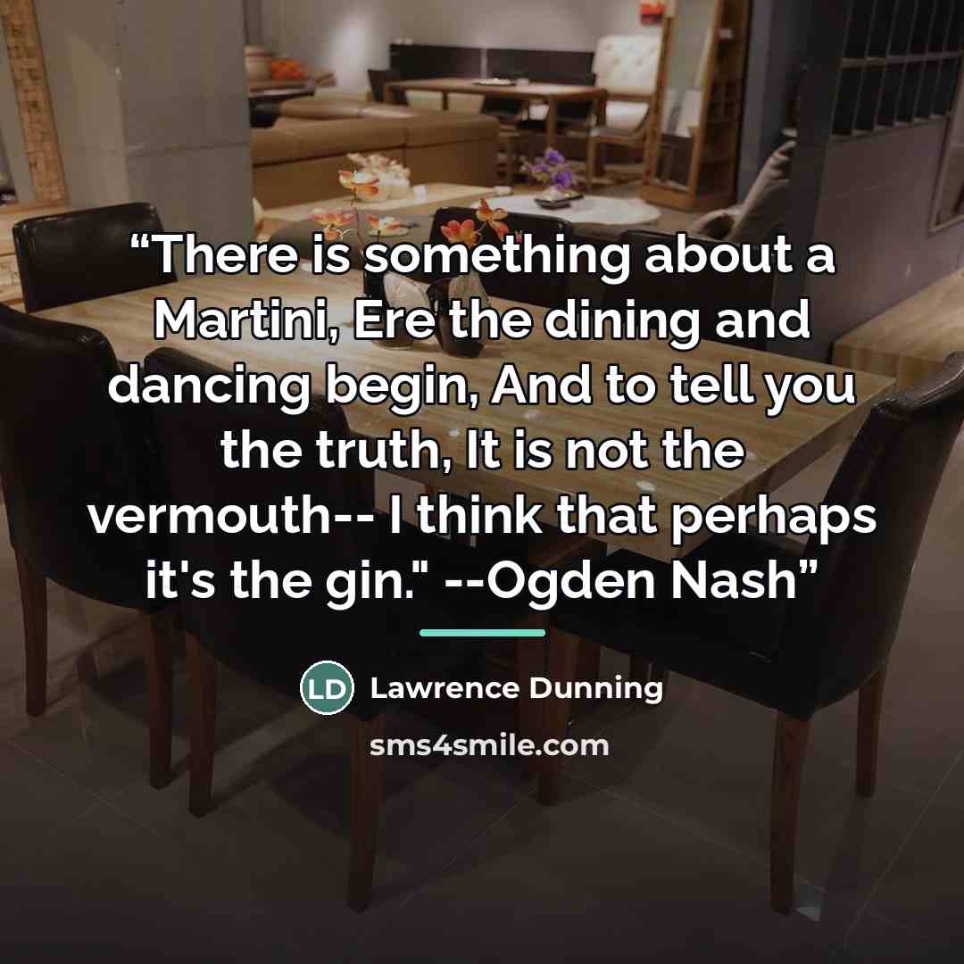 “There is something about a Martini, Ere the dining and dancing begin, And to tell you the truth, It is not the vermouth-- I think that perhaps it's the gin." --Ogden Nash” quote by Lawrence Dunning