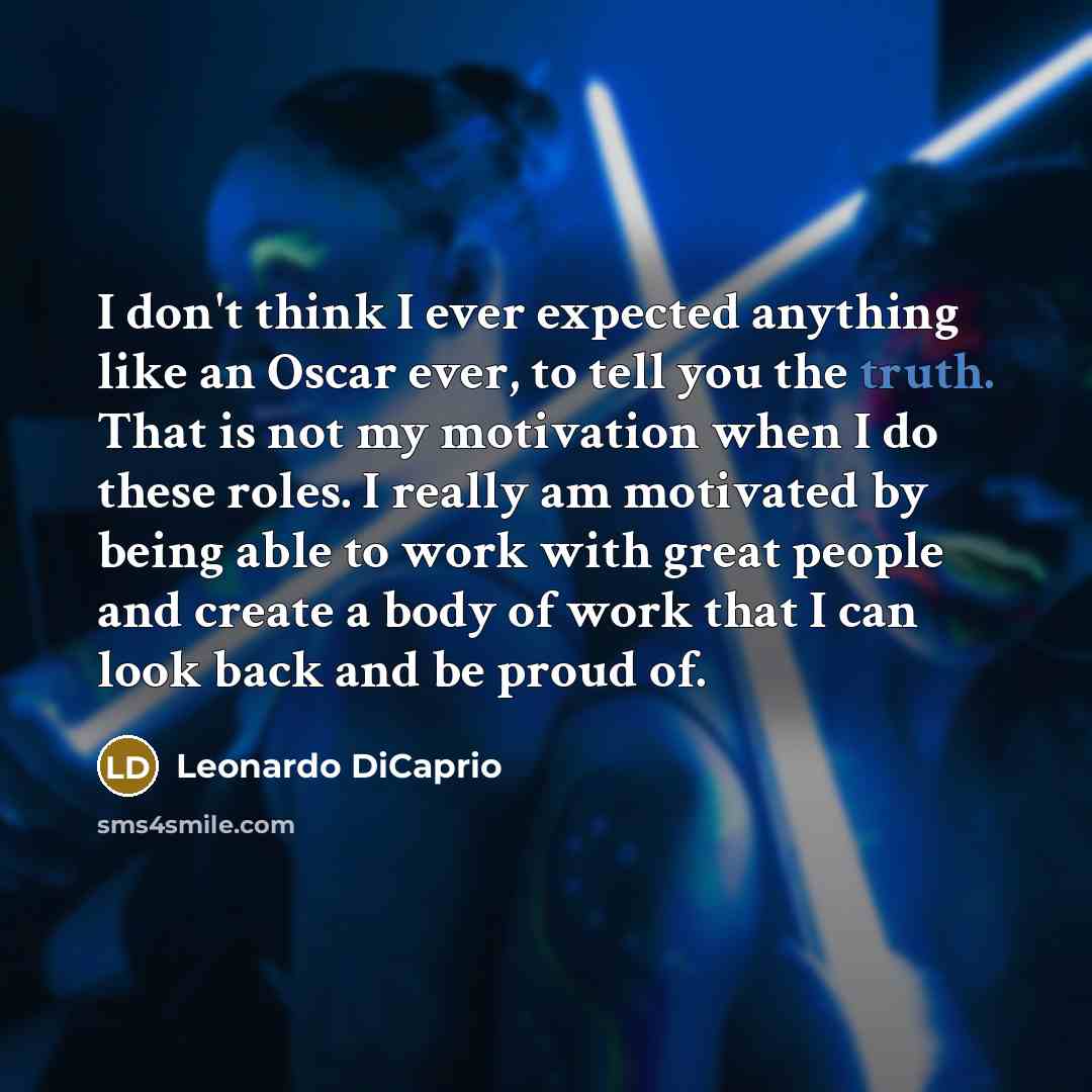 “I don't think I ever expected anything like an Oscar ever, to tell you the truth. That is not my motivation when I do these roles. I really am motivated by being able to work with great people and create a body of work that I can look back and be proud of.” quote by Leonardo DiCaprio