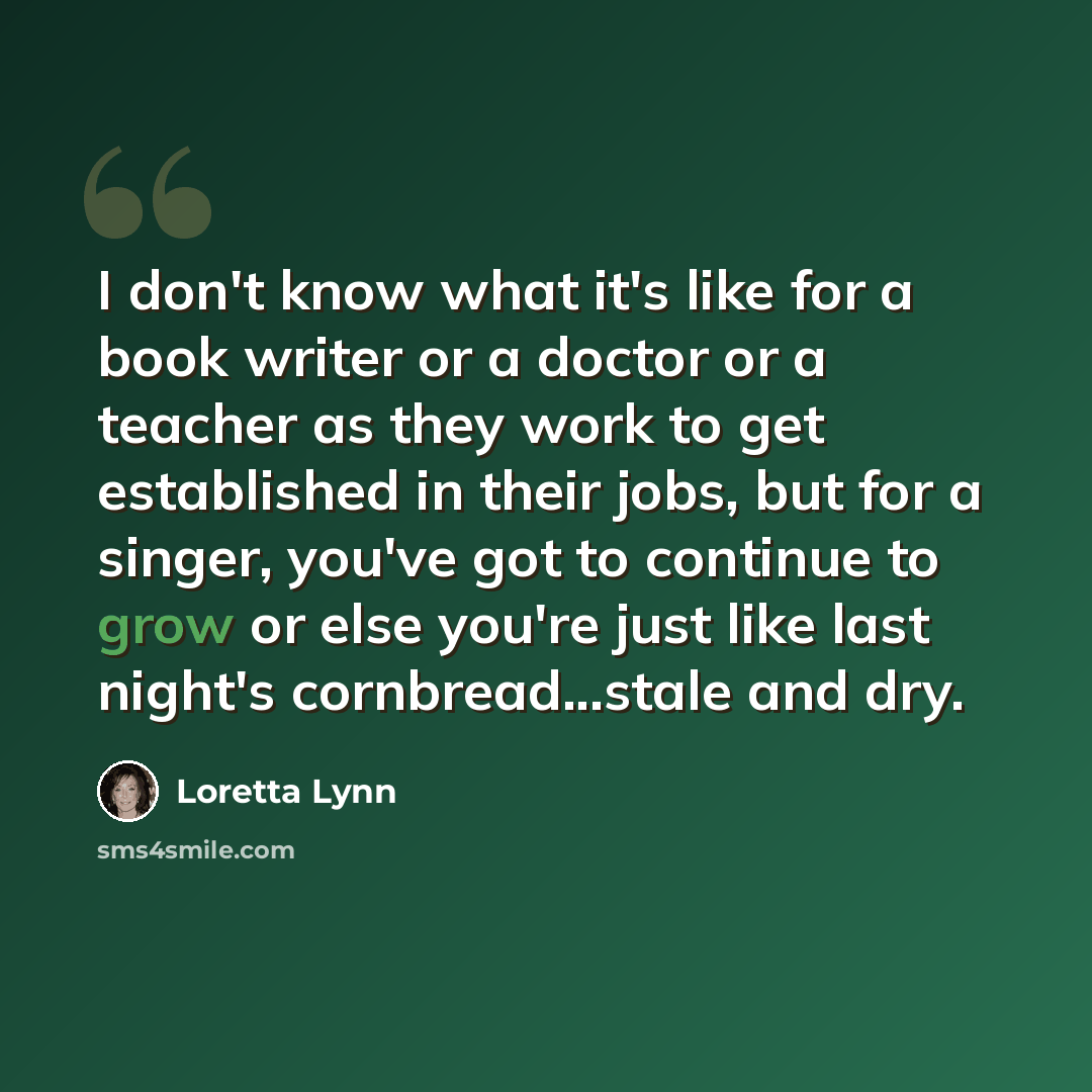 “I don't know what it's like for a book writer or a doctor or a teacher as they work to get established in their jobs, but for a singer, you've got to continue to grow or else you're just like last night's cornbread...stale and dry.” quote by Loretta Lynn