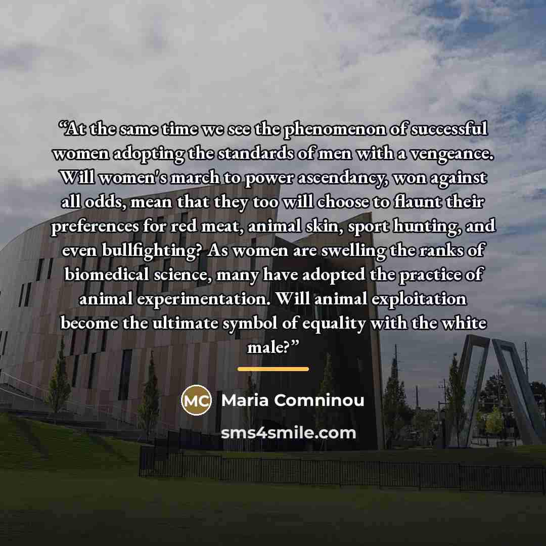 “At the same time we see the phenomenon of successful women adopting the standards of men with a vengeance. Will women's march to power ascendancy, won against all odds, mean that they too will choose to flaunt their preferences for red meat, animal skin, sport hunting, and even bullfighting? As…” quote by Maria Comninou