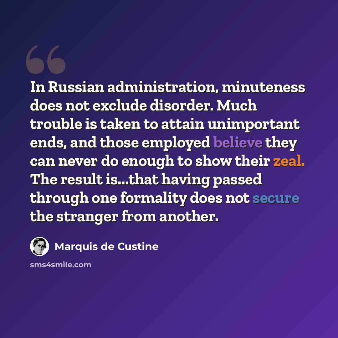 “In Russian administration, minuteness does not exclude disorder. Much trouble is taken to attain unimportant ends, and those employed believe they can never do enough to show their zeal. The result is...that having passed through one formality does not secure the stranger from another.” quote by Marquis de Custine