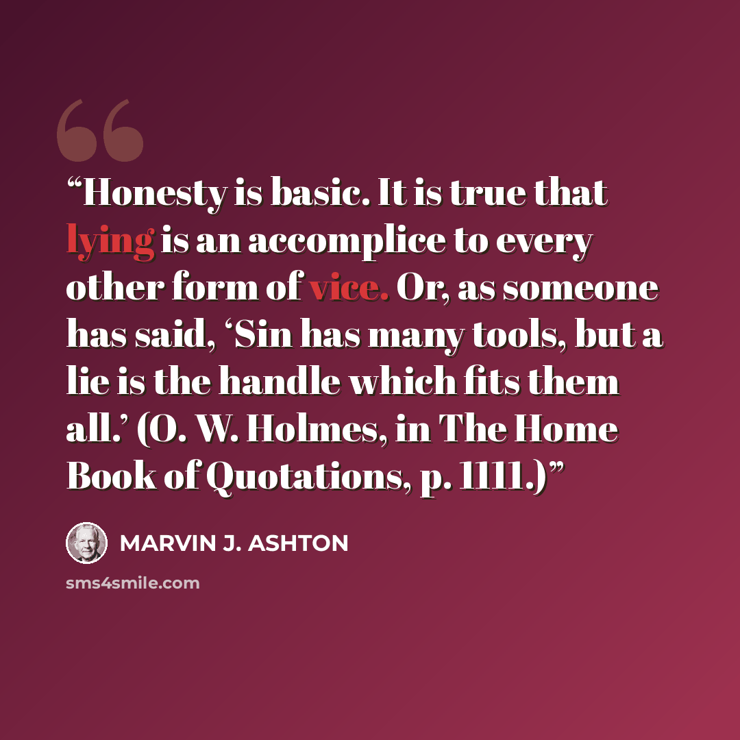 “Honesty is basic. It is true that lying is an accomplice to every other form of vice. Or, as someone has said, ‘Sin has many tools, but a lie is the handle which fits them all.’ (O. W. Holmes, in The Home Book of Quotations, p. 1111.)” quote by Marvin J. Ashton