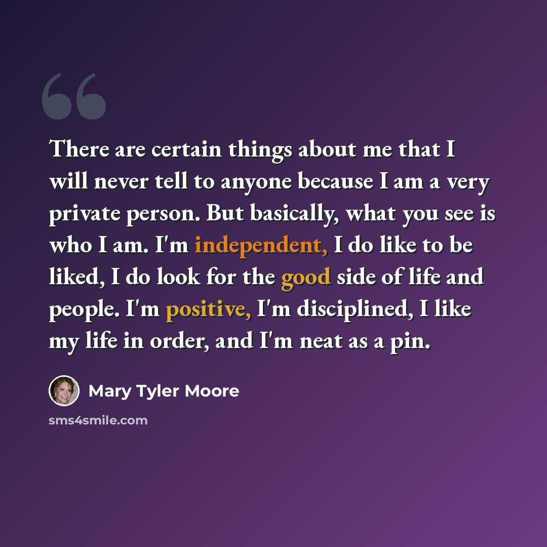 “There are certain things about me that I will never tell to anyone because I am a very private person. But basically, what you see is who I am. I'm independent, I do like to be liked, I do look for the good side of life and people. I'm positive, I'm disciplined, I like my life in order, and I'm…” quote by Mary Tyler Moore