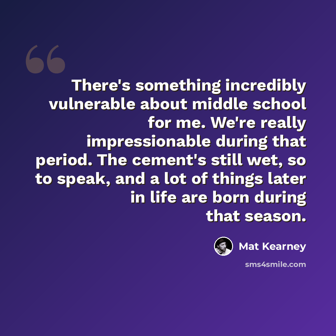 “There's something incredibly vulnerable about middle school for me. We're really impressionable during that period. The cement's still wet, so to speak, and a lot of things later in life are born during that season.” quote by Mat Kearney