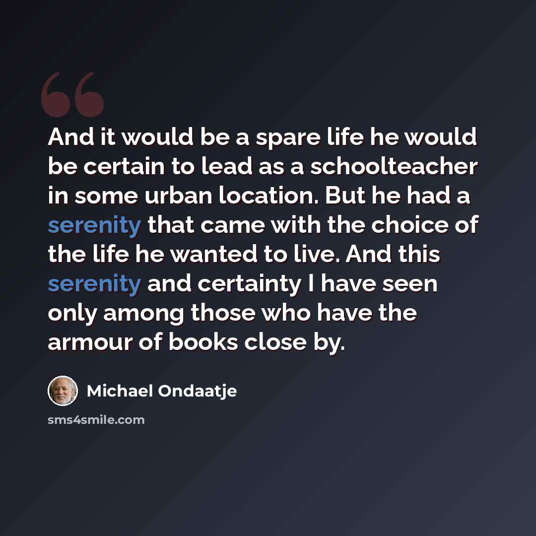 “And it would be a spare life he would be certain to lead as a schoolteacher in some urban location. But he had a serenity that came with the choice of the life he wanted to live. And this serenity and certainty I have seen only among those who have the armour of books close by.” quote by Michael Ondaatje