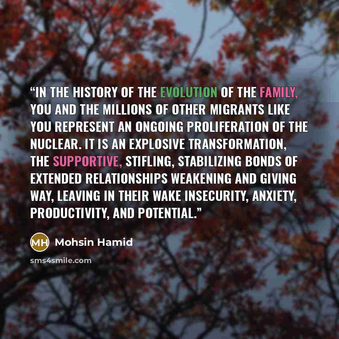 “In the history of the evolution of the family, you and the millions of other migrants like you represent an ongoing proliferation of the nuclear. It is an explosive transformation, the supportive, stifling, stabilizing bonds of extended relationships weakening and giving way, leaving in their wake…” quote by Mohsin Hamid