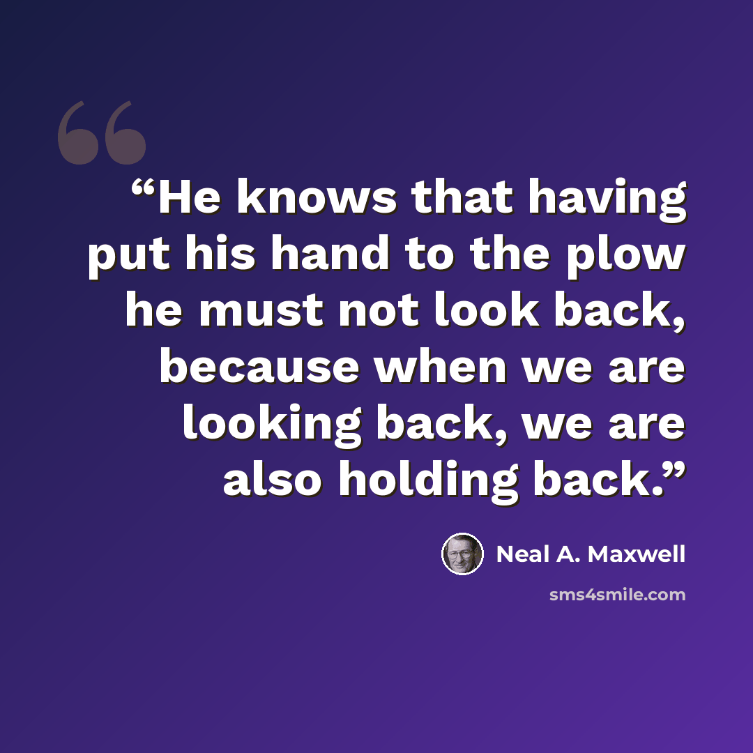 “He knows that having put his hand to the plow he must not look back, because when we are looking back, we are also holding back.” quote by Neal A. Maxwell