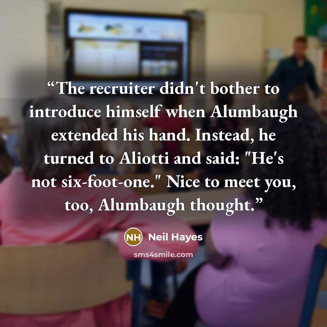 “The recruiter didn't bother to introduce himself when Alumbaugh extended his hand. Instead, he turned to Aliotti and said: "He's not six-foot-one." Nice to meet you, too, Alumbaugh thought.” quote by Neil Hayes