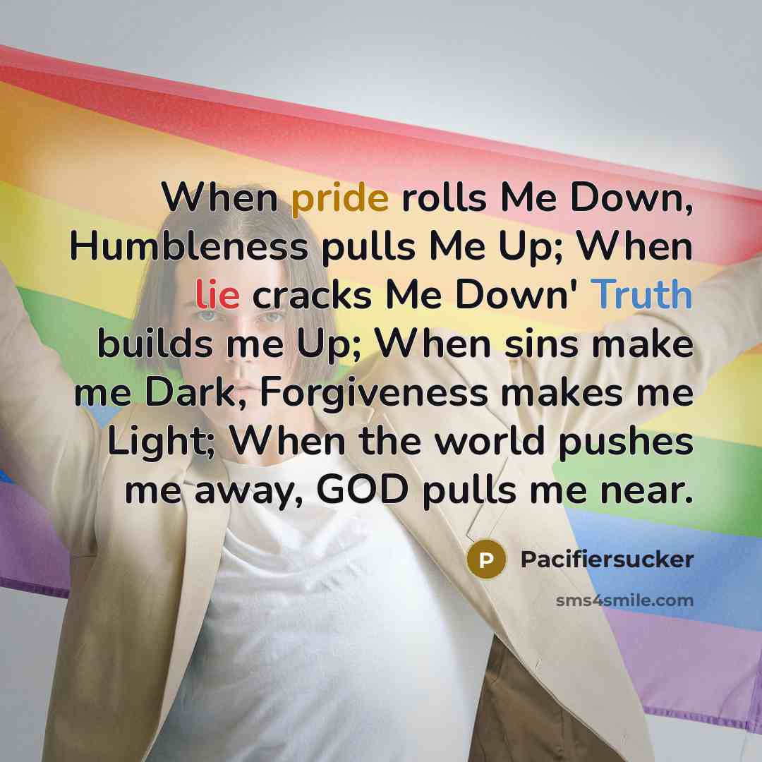 “When pride rolls Me Down, Humbleness pulls Me Up; When lie cracks Me Down' Truth builds me Up; When sins make me Dark, Forgiveness makes me Light; When the world pushes me away, GOD pulls me near.” quote by Pacifiersucker