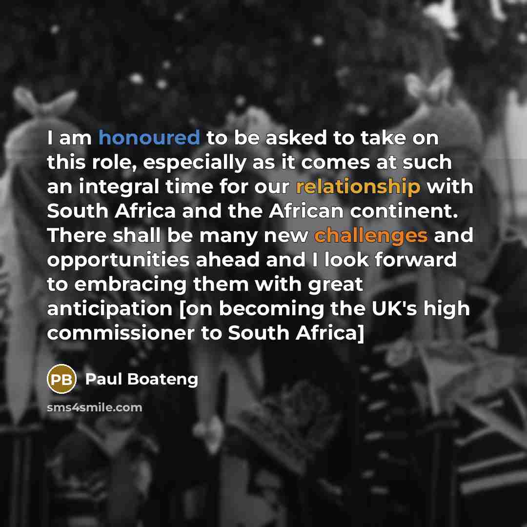 “I am honoured to be asked to take on this role, especially as it comes at such an integral time for our relationship with South Africa and the African continent. There shall be many new challenges and opportunities ahead and I look forward to embracing them with great anticipation [on becoming the…” quote by Paul Boateng