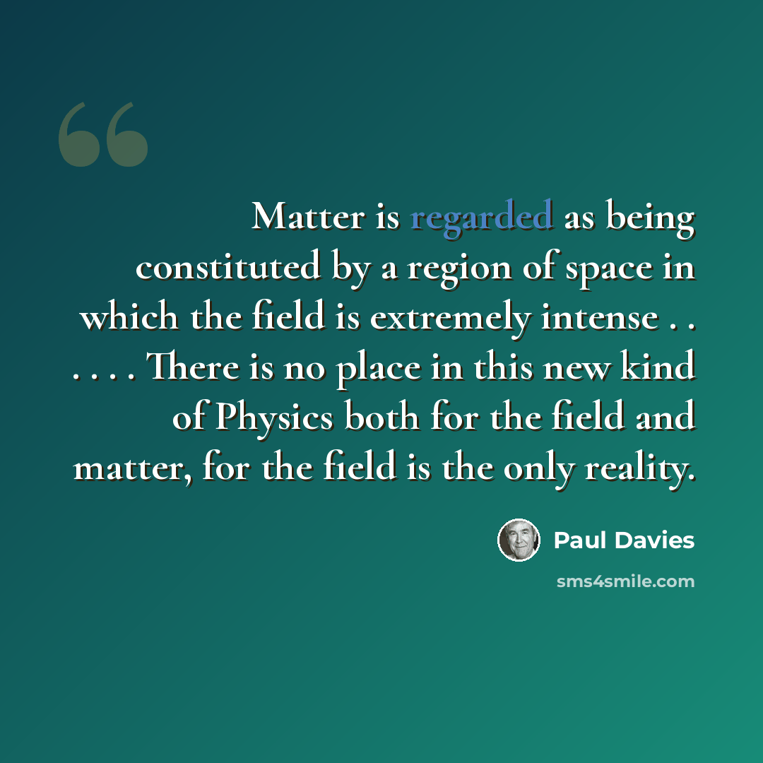 “Matter is regarded as being constituted by a region of space in which the field is extremely intense . . . . . . There is no place in this new kind of Physics both for the field and matter, for the field is the only reality.” quote by Paul Davies