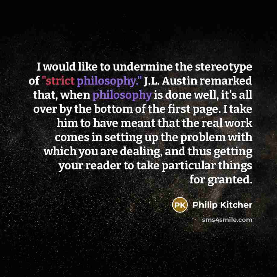 “I would like to undermine the stereotype of "strict philosophy." J.L. Austin remarked that, when philosophy is done well, it's all over by the bottom of the first page. I take him to have meant that the real work comes in setting up the problem with which you are dealing, and thus getting your…” quote by Philip Kitcher