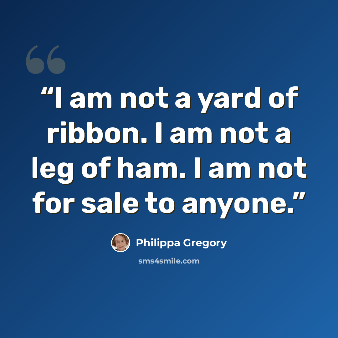“I am not a yard of ribbon. I am not a leg of ham. I am not for sale to anyone.” quote by Philippa Gregory